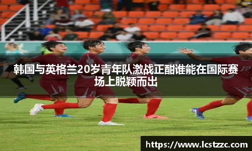 韩国与英格兰20岁青年队激战正酣谁能在国际赛场上脱颖而出